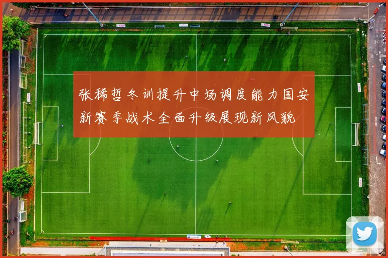 张稀哲冬训提升中场调度能力国安新赛季战术全面升级展现新风貌