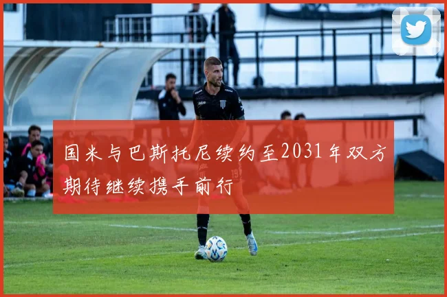 国米与巴斯托尼续约至2031年双方期待继续携手前行