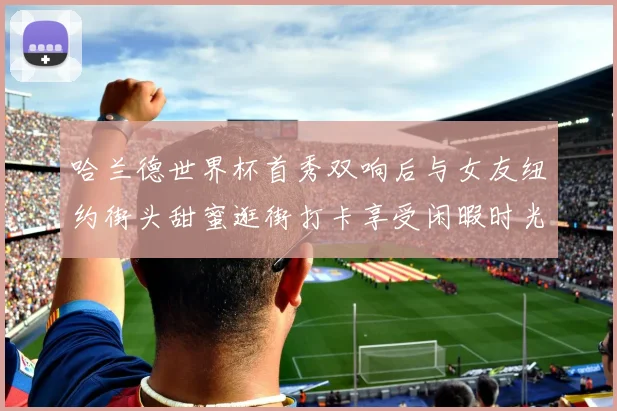 哈兰德世界杯首秀双响后与女友纽约街头甜蜜逛街打卡享受闲暇时光