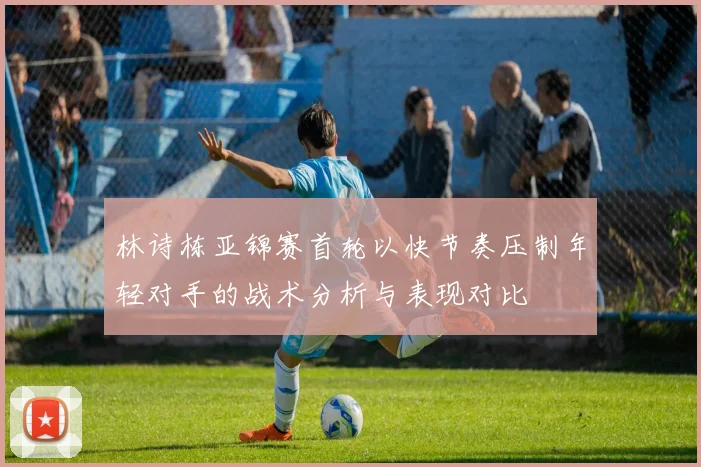 林诗栋亚锦赛首轮以快节奏压制年轻对手的战术分析与表现对比