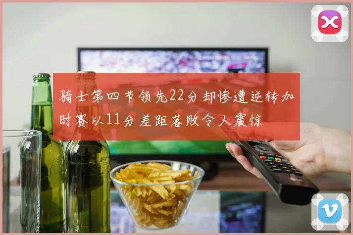 骑士第四节领先22分却惨遭逆转加时赛以11分差距落败令人震惊