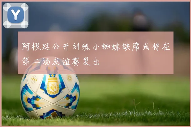阿根廷公开训练小蜘蛛缺席或将在第二场友谊赛复出