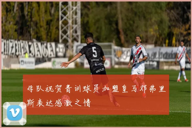 母队祝贺青训球员加盟皇马邓弗里斯表达感激之情