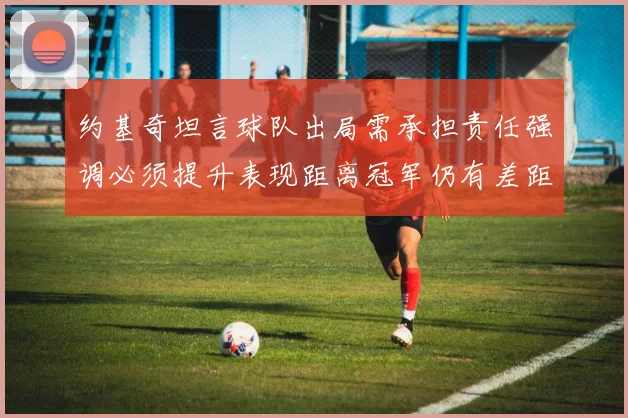 约基奇坦言球队出局需承担责任强调必须提升表现距离冠军仍有差距