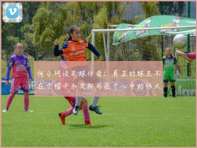 何小珂谈足球传奇：真正的球王不在于帽子和奖杯而在于心中的伟大