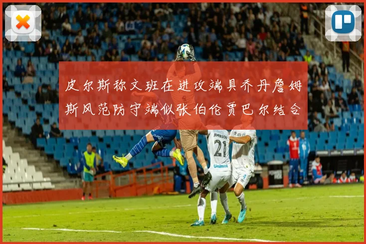 皮尔斯称文班在进攻端具乔丹詹姆斯风范防守端似张伯伦贾巴尔结合
