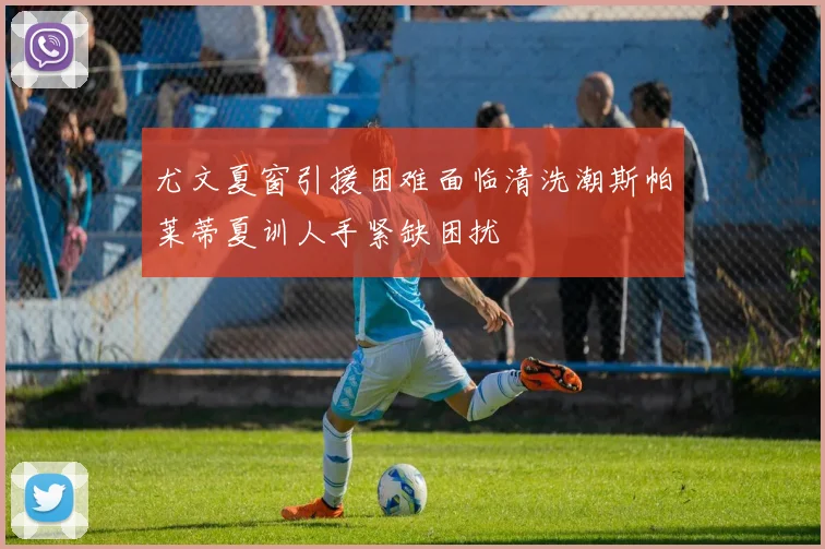 尤文夏窗引援困难面临清洗潮斯帕莱蒂夏训人手紧缺困扰