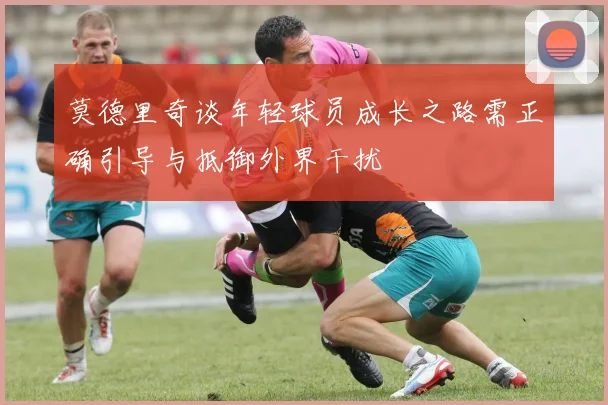 莫德里奇谈年轻球员成长之路需正确引导与抵御外界干扰