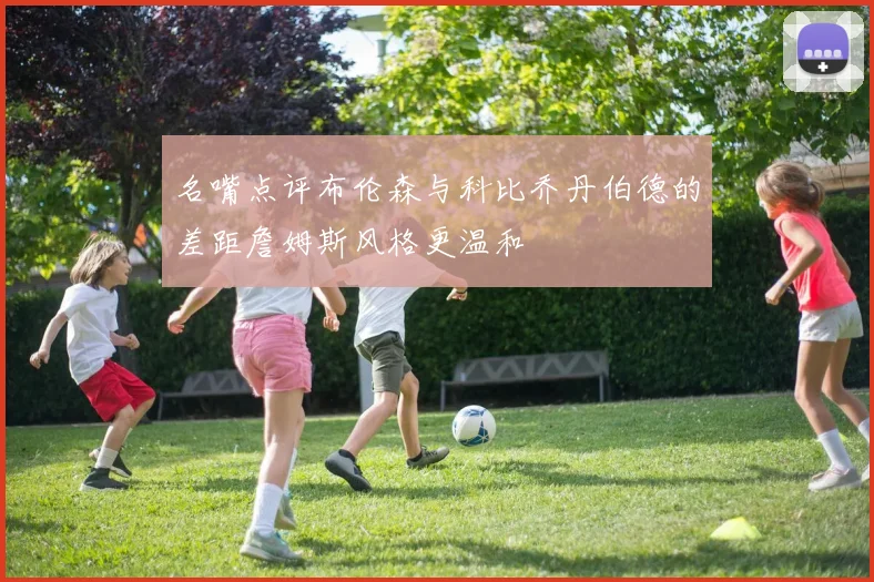 名嘴点评布伦森与科比乔丹伯德的差距詹姆斯风格更温和