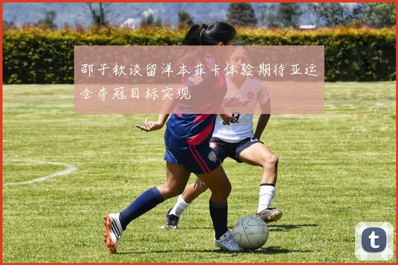 邵子钦谈留洋本菲卡体验期待亚运会夺冠目标实现