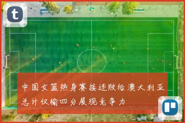 中国女篮热身赛接连败给澳大利亚总计仅输四分展现竞争力