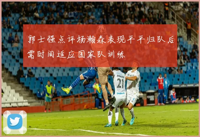 郭士强点评杨瀚森表现平平归队后需时间适应国家队训练