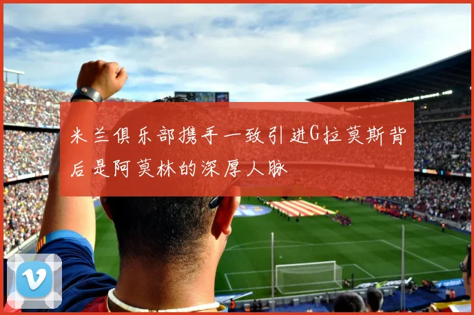 米兰俱乐部携手一致引进G拉莫斯背后是阿莫林的深厚人脉