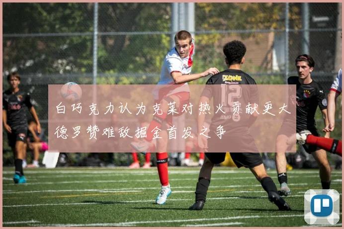 白巧克力认为克莱对热火贡献更大德罗赞难敌掘金首发之争