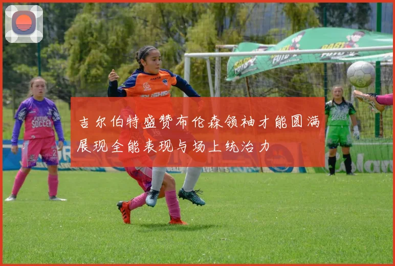 吉尔伯特盛赞布伦森领袖才能圆满展现全能表现与场上统治力