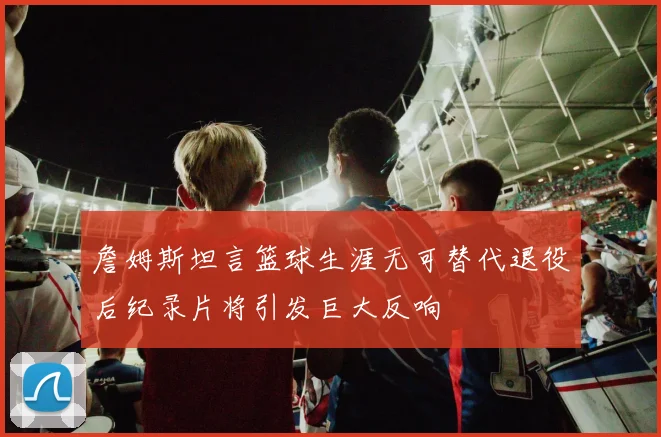 詹姆斯坦言篮球生涯无可替代退役后纪录片将引发巨大反响