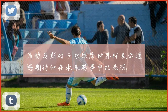 马特乌斯对卡尔缺席世界杯表示遗憾期待他在未来赛事中的表现