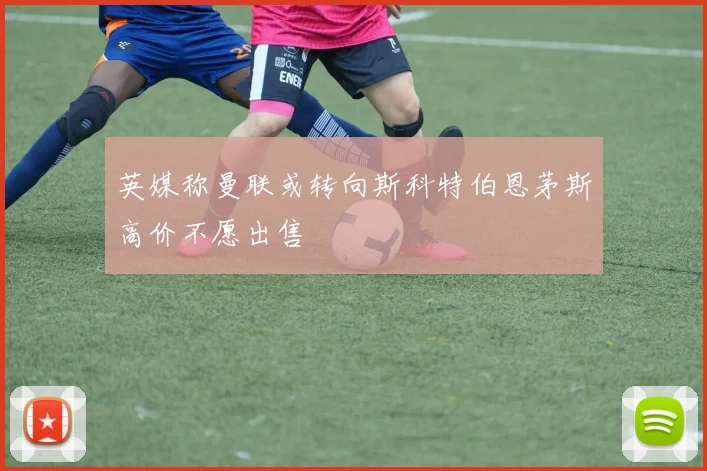 英媒称曼联或转向斯科特伯恩茅斯高价不愿出售