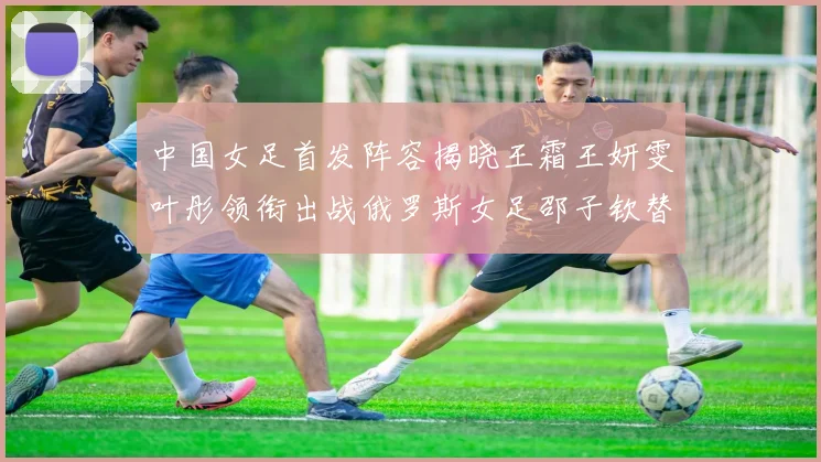 中国女足首发阵容揭晓王霜王妍雯叶彤领衔出战俄罗斯女足邵子钦替补待命