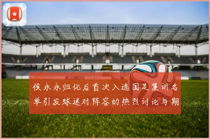 侯永永归化后首次入选国足集训名单引发球迷对阵容的热烈讨论与期待