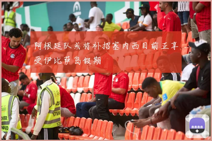 阿根廷队或将补招塞内西目前正享受伊比萨岛假期