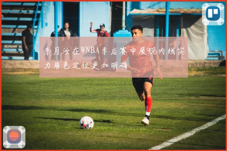 李月汝在WNBA季后赛中展现内线实力角色定位更加明确